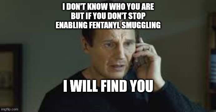  I DON'T KNOW WHO YOU ARE
BUT IF YOU DON'T STOP
ENABLING FENTANYL SMUGGLING; I WILL FIND YOU | made w/ Imgflip meme maker