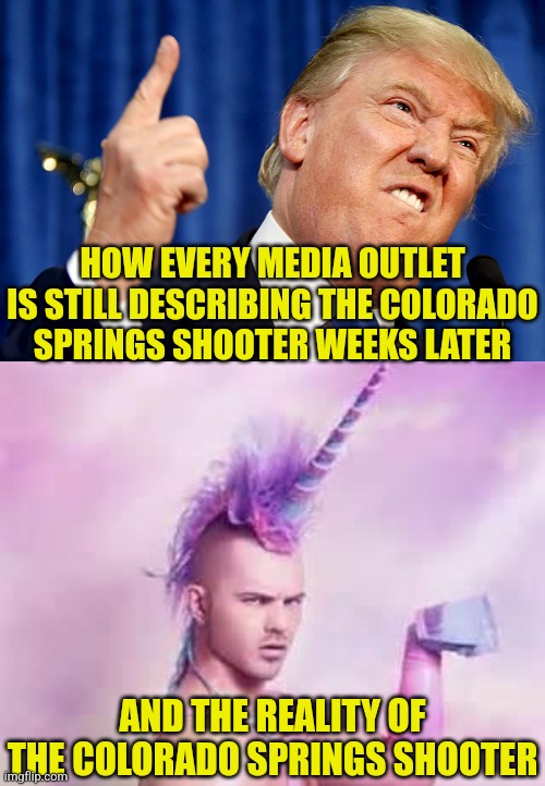 Is Trump deraingement syndrome real? Uhhh, which planet did you cone from again? | HOW EVERY MEDIA OUTLET IS STILL DESCRIBING THE COLORADO SPRINGS SHOOTER WEEKS LATER; AND THE REALITY OF THE COLORADO SPRINGS SHOOTER | image tagged in donald trump,school shooter,media bias,crying democrats,liberal logic,media lies | made w/ Imgflip meme maker