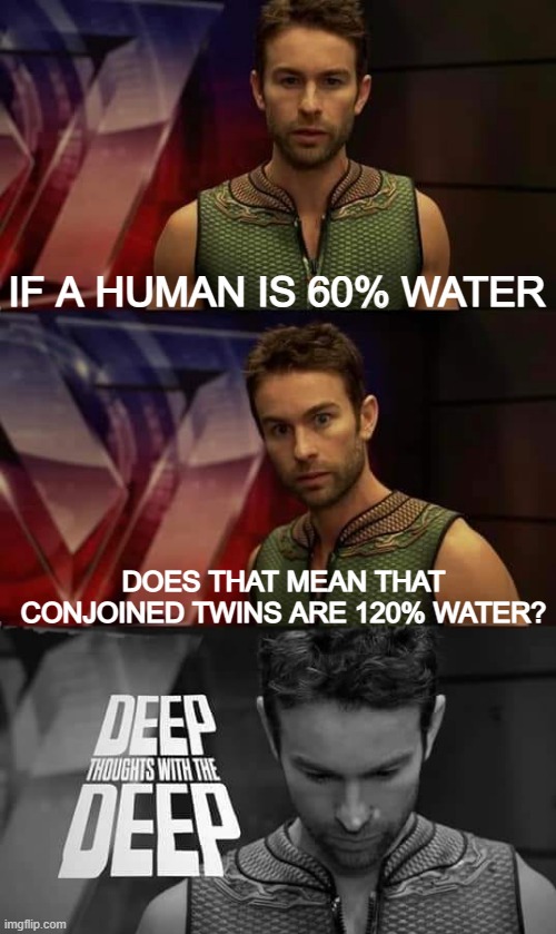 hmmmmmmmmmmmmmmmmmmmmmmmmmmmmmmmmmmmmmmm | IF A HUMAN IS 60% WATER; DOES THAT MEAN THAT CONJOINED TWINS ARE 120% WATER? | image tagged in deep thoughts with the deep,twins,water | made w/ Imgflip meme maker