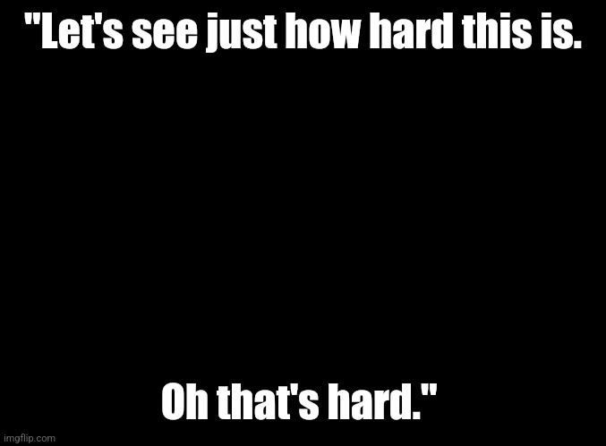 blank black | "Let's see just how hard this is. Oh that's hard." | image tagged in blank black | made w/ Imgflip meme maker