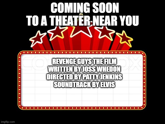 Movie coming soon | COMING SOON TO A THEATER NEAR YOU; REVENGE GUYS THE FILM
WRITTEN BY JOSS WHEDON
DIRECTED BY PATTY JENKINS
SOUNDTRACK BY ELVIS | image tagged in movie coming soon | made w/ Imgflip meme maker