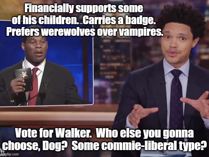 Herschel Walker deserves your vote | Financially supports some of his children.  Carries a badge.  Prefers werewolves over vampires. Vote for Walker.  Who else you gonna choose, Dog?  Some commie-liberal type? | image tagged in georgia,gop,trump to gop,senate,maga,gop hypocrite | made w/ Imgflip meme maker
