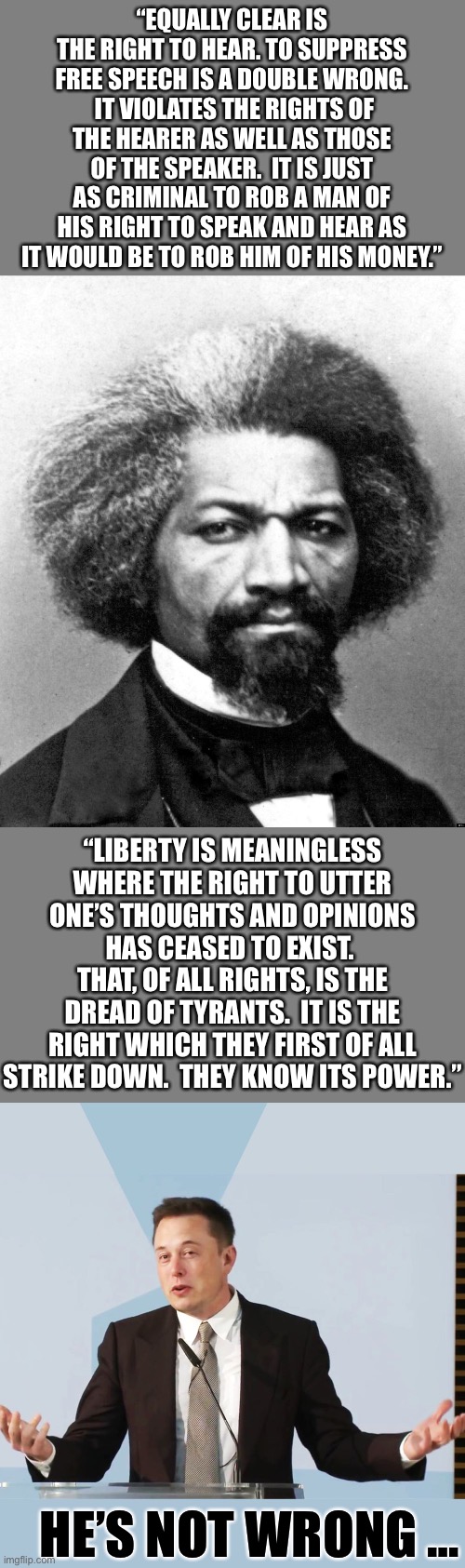 Frederick Douglass regarding free speech… | “EQUALLY CLEAR IS THE RIGHT TO HEAR. TO SUPPRESS FREE SPEECH IS A DOUBLE WRONG.  IT VIOLATES THE RIGHTS OF THE HEARER AS WELL AS THOSE OF THE SPEAKER.  IT IS JUST AS CRIMINAL TO ROB A MAN OF HIS RIGHT TO SPEAK AND HEAR AS IT WOULD BE TO ROB HIM OF HIS MONEY.”; “LIBERTY IS MEANINGLESS WHERE THE RIGHT TO UTTER ONE’S THOUGHTS AND OPINIONS HAS CEASED TO EXIST.  THAT, OF ALL RIGHTS, IS THE DREAD OF TYRANTS.  IT IS THE RIGHT WHICH THEY FIRST OF ALL STRIKE DOWN.  THEY KNOW ITS POWER.”; HE’S NOT WRONG … | image tagged in frederick douglass,elon musk,free speech,Conservative | made w/ Imgflip meme maker
