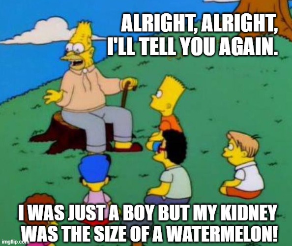 Tell me again, pops | ALRIGHT, ALRIGHT, I'LL TELL YOU AGAIN. I WAS JUST A BOY BUT MY KIDNEY 
WAS THE SIZE OF A WATERMELON! | image tagged in old man,funny story,simpsons | made w/ Imgflip meme maker