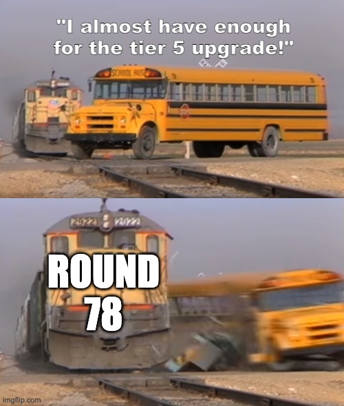 round 78 | "I almost have enough for the tier 5 upgrade!"; ROUND 78 | image tagged in a train hitting a school bus | made w/ Imgflip meme maker