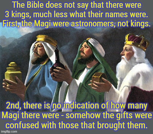 Where did those names come from? | The Bible does not say that there were
3 kings, much less what their names were.
First, the Magi were astronomers, not kings. 2nd, there is no indication of how many
Magi there were - somehow the gifts were
confused with those that brought them. | image tagged in three kings,nativity,christmas,middle east | made w/ Imgflip meme maker