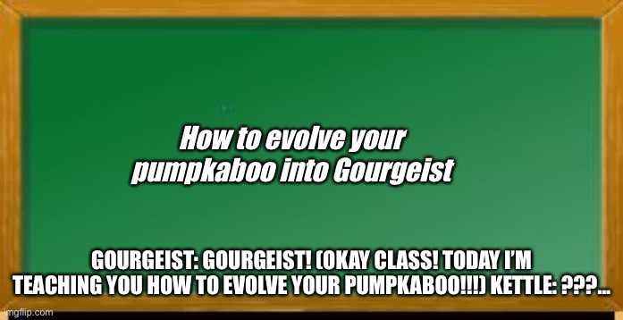 Learning how to evolve your Pokémon. |  How to evolve your pumpkaboo into Gourgeist; GOURGEIST: GOURGEIST! (OKAY CLASS! TODAY I’M TEACHING YOU HOW TO EVOLVE YOUR PUMPKABOO!!!) KETTLE: ???… | image tagged in old school chalk board,billy learning about money | made w/ Imgflip meme maker