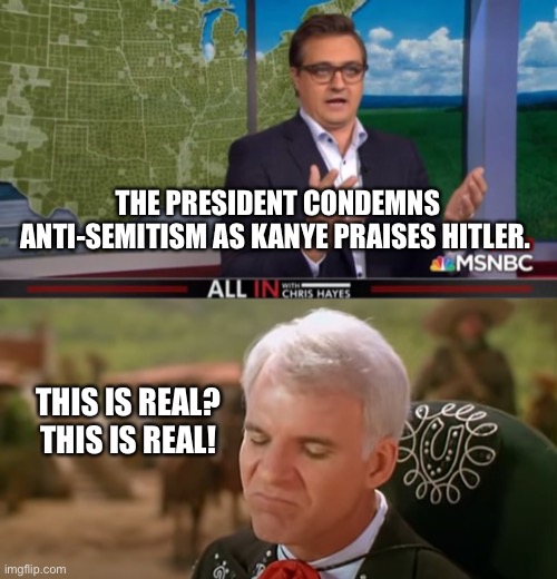 THE PRESIDENT CONDEMNS ANTI-SEMITISM AS KANYE PRAISES HITLER. THIS IS REAL?
THIS IS REAL! | image tagged in chris hayes,this is real three amigos | made w/ Imgflip meme maker