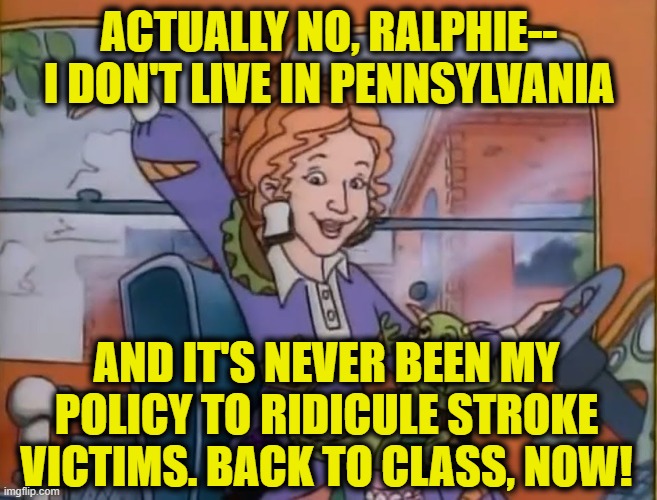 seatbelts everyone | ACTUALLY NO, RALPHIE-- I DON'T LIVE IN PENNSYLVANIA AND IT'S NEVER BEEN MY POLICY TO RIDICULE STROKE VICTIMS. BACK TO CLASS, NOW! | image tagged in seatbelts everyone | made w/ Imgflip meme maker