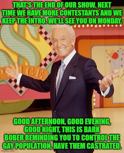 Game show  | THAT'S THE END OF OUR SHOW. NEXT TIME WE HAVE MORE CONTESTANTS AND WE KEEP THE INTRO. WE'LL SEE YOU ON MONDAY. GOOD AFTERNOON, GOOD EVENING, GOOD NIGHT, THIS IS BARK BOBER REMINDING YOU TO CONTROL THE GAY POPULATION, HAVE THEM CASTRATED. | image tagged in game show | made w/ Imgflip meme maker