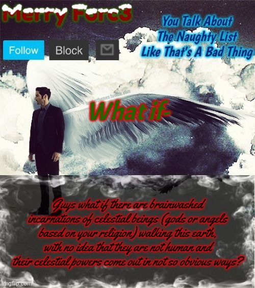 Ik it's long but give it a read :) | What if-; Guys what if there are brainwashed incarnations of celestial beings (gods or angels based on your religion) walking this earth, with no idea that they are not human and their celestial powers come out in not so obvious ways? | image tagged in merry forc3 announcement template | made w/ Imgflip meme maker