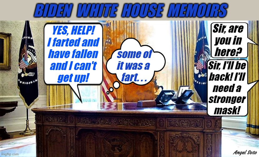 Biden farted, has fallen and can't get up | BIDEN  WHITE  HOUSE  MEMOIRS; Sir, are
you in
here? YES, HELP!
I farted and
have fallen
and I can't
get up! some of
it was a 
fart. . . Sir, I'll be
back! I'll
need a
stronger
mask! Angel Soto | image tagged in political humor,joe biden,white house,help i've fallen and i can't get up,farted,mask | made w/ Imgflip meme maker