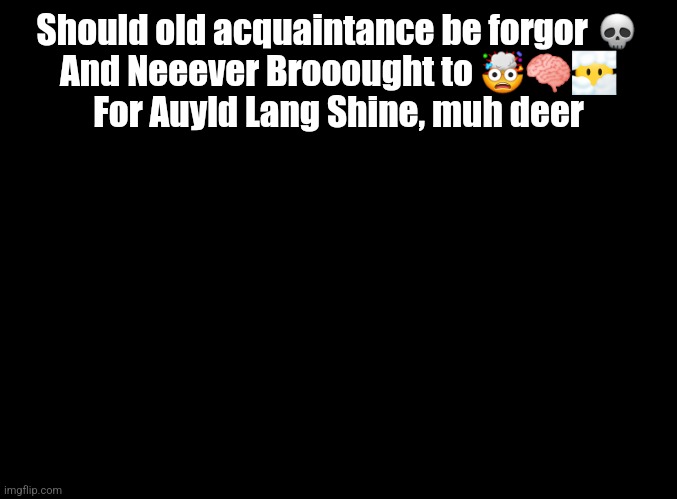 blank black | Should old acquaintance be forgor 💀
And Neeever Brooought to 🤯🧠😶‍🌫️

For Auyld Lang Shine, muh deer | image tagged in blank black | made w/ Imgflip meme maker