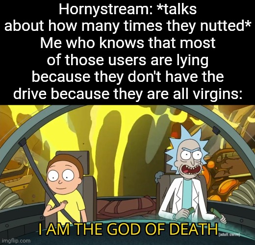 Looks like I just became God in .5 seconds | Hornystream: *talks about how many times they nutted*
Me who knows that most of those users are lying because they don't have the drive because they are all virgins: | image tagged in i am the god of death | made w/ Imgflip meme maker