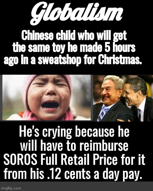 Crying child Christmas toy | Globalism; Chinese child who will get the same toy he made 5 hours ago in a sweatshop for Christmas. He's crying because he will have to reimburse S0R0S Full Retail Price for it from his .12 cents a day pay. | image tagged in soros obama | made w/ Imgflip meme maker