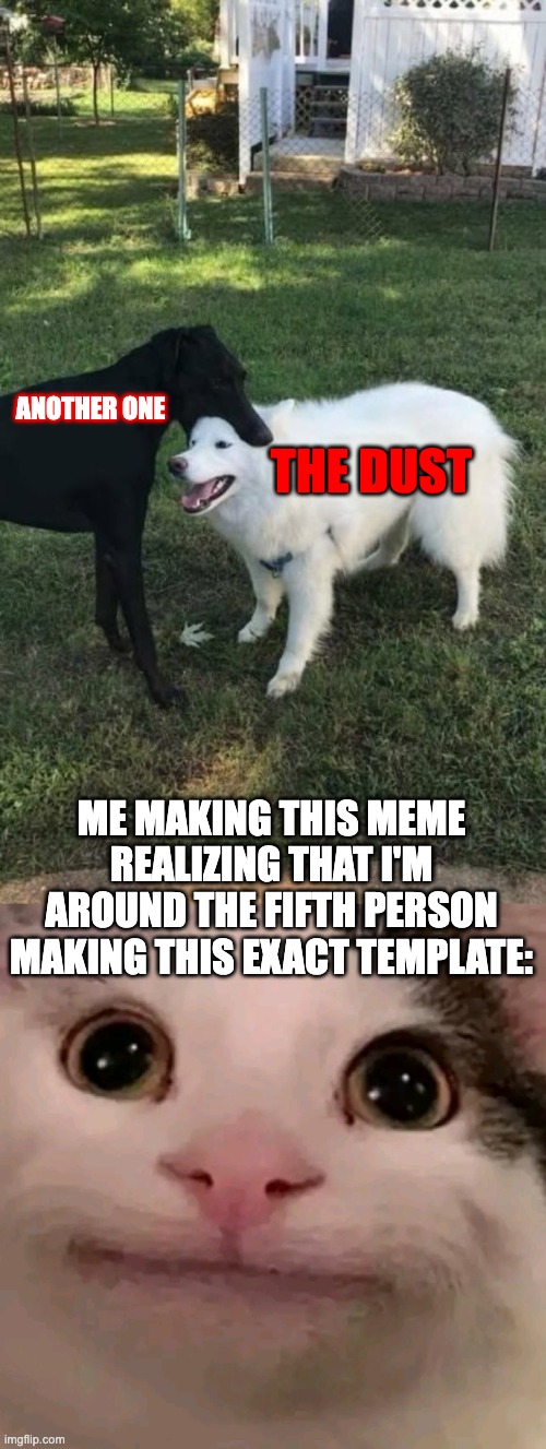 It's true | THE DUST; ANOTHER ONE; ME MAKING THIS MEME REALIZING THAT I'M AROUND THE FIFTH PERSON MAKING THIS EXACT TEMPLATE: | image tagged in dog bite,beluga | made w/ Imgflip meme maker