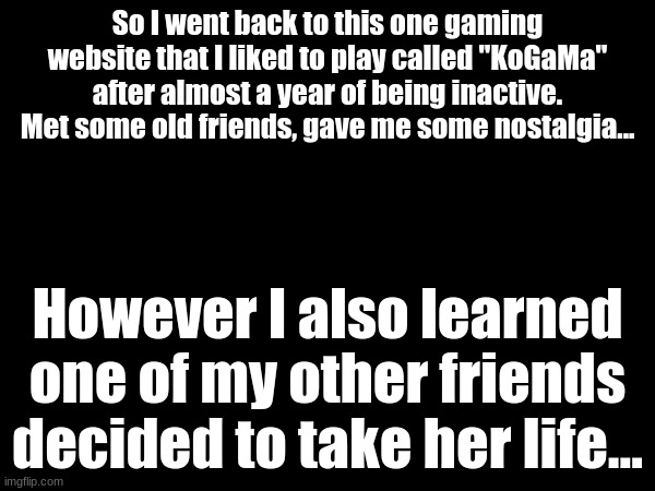 So I went back to this one gaming website that I liked to play called "KoGaMa" after almost a year of being inactive. Met some old friends, gave me some nostalgia... However I also learned one of my other friends decided to take her life... | made w/ Imgflip meme maker