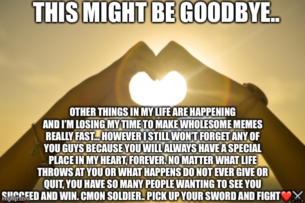 “Be the friend you’ve always wanted to have” -Wholesome_Danny_ | THIS MIGHT BE GOODBYE.. OTHER THINGS IN MY LIFE ARE HAPPENING AND I’M LOSING MY TIME TO MAKE WHOLESOME MEMES REALLY FAST… HOWEVER I STILL WON’T FORGET ANY OF YOU GUYS BECAUSE YOU WILL ALWAYS HAVE A SPECIAL PLACE IN MY HEART, FOREVER. NO MATTER WHAT LIFE THROWS AT YOU OR WHAT HAPPENS DO NOT EVER GIVE OR QUIT, YOU HAVE SO MANY PEOPLE WANTING TO SEE YOU SUCCEED AND WIN. CMON SOLDIER.. PICK UP YOUR SWORD AND FIGHT❤️⚔️ | image tagged in 3 words better than i love you,wholesome | made w/ Imgflip meme maker