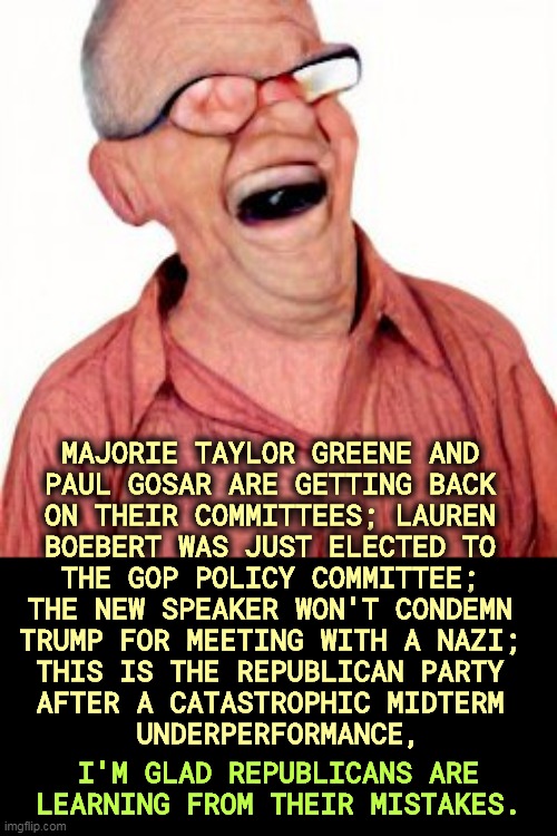 MAJORIE TAYLOR GREENE AND 
PAUL GOSAR ARE GETTING BACK 
ON THEIR COMMITTEES; LAUREN 
BOEBERT WAS JUST ELECTED TO 
THE GOP POLICY COMMITTEE; 
THE NEW SPEAKER WON'T CONDEMN 
TRUMP FOR MEETING WITH A NAZI; 
THIS IS THE REPUBLICAN PARTY 
AFTER A CATASTROPHIC MIDTERM 
UNDERPERFORMANCE, I'M GLAD REPUBLICANS ARE LEARNING FROM THEIR MISTAKES. | image tagged in maga,psycho,running,asylum,mjt,nazi | made w/ Imgflip meme maker