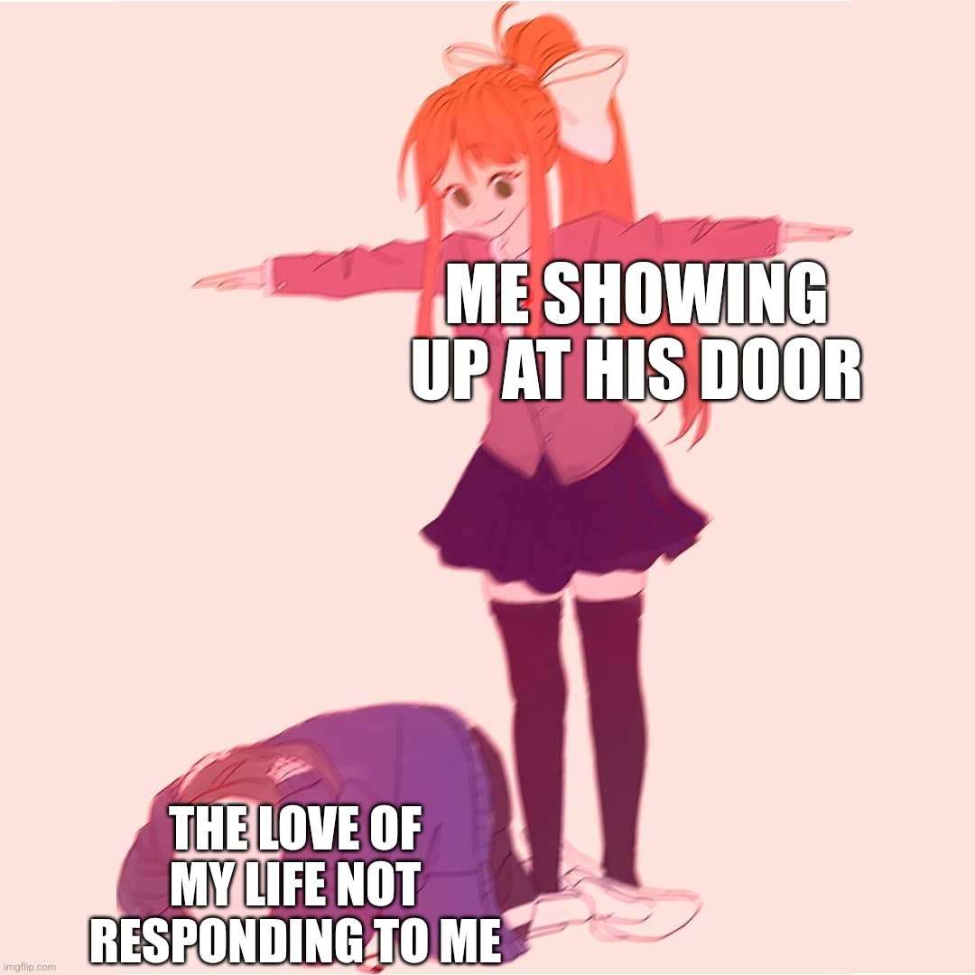 Monika t-posing on Sans | ME SHOWING UP AT HIS DOOR; THE LOVE OF MY LIFE NOT RESPONDING TO ME | image tagged in monika t-posing on sans | made w/ Imgflip meme maker
