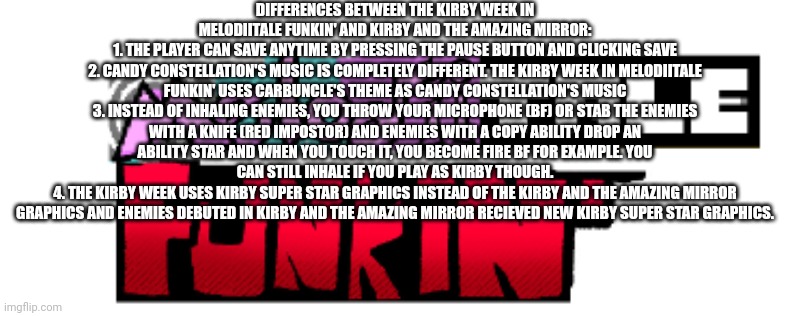 Differences between the Kirby Week in Melodiitale Funkin' and Kirby and the Amazing Mirror | DIFFERENCES BETWEEN THE KIRBY WEEK IN MELODIITALE FUNKIN' AND KIRBY AND THE AMAZING MIRROR:
1. THE PLAYER CAN SAVE ANYTIME BY PRESSING THE PAUSE BUTTON AND CLICKING SAVE
2. CANDY CONSTELLATION'S MUSIC IS COMPLETELY DIFFERENT. THE KIRBY WEEK IN MELODIITALE FUNKIN' USES CARBUNCLE'S THEME AS CANDY CONSTELLATION'S MUSIC
3. INSTEAD OF INHALING ENEMIES, YOU THROW YOUR MICROPHONE (BF) OR STAB THE ENEMIES WITH A KNIFE (RED IMPOSTOR) AND ENEMIES WITH A COPY ABILITY DROP AN ABILITY STAR AND WHEN YOU TOUCH IT, YOU BECOME FIRE BF FOR EXAMPLE. YOU CAN STILL INHALE IF YOU PLAY AS KIRBY THOUGH.
4. THE KIRBY WEEK USES KIRBY SUPER STAR GRAPHICS INSTEAD OF THE KIRBY AND THE AMAZING MIRROR GRAPHICS AND ENEMIES DEBUTED IN KIRBY AND THE AMAZING MIRROR RECIEVED NEW KIRBY SUPER STAR GRAPHICS. | image tagged in melodiitale funkin',kirby | made w/ Imgflip meme maker