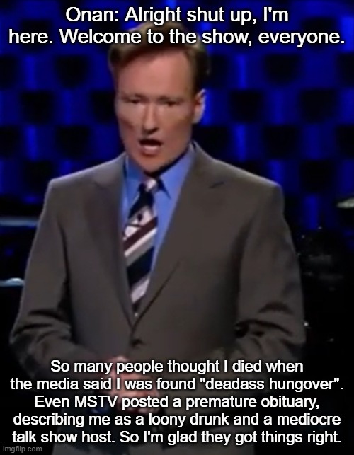 Onan: Alright shut up, I'm here. Welcome to the show, everyone. So many people thought I died when the media said I was found "deadass hungover". Even MSTV posted a premature obituary, describing me as a loony drunk and a mediocre talk show host. So I'm glad they got things right. | made w/ Imgflip meme maker