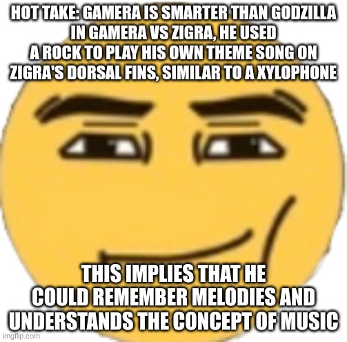 Man Face Emoji | HOT TAKE: GAMERA IS SMARTER THAN GODZILLA
IN GAMERA VS ZIGRA, HE USED A ROCK TO PLAY HIS OWN THEME SONG ON ZIGRA'S DORSAL FINS, SIMILAR TO A XYLOPHONE; THIS IMPLIES THAT HE COULD REMEMBER MELODIES AND UNDERSTANDS THE CONCEPT OF MUSIC | image tagged in man face emoji | made w/ Imgflip meme maker