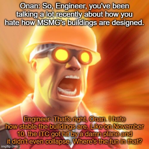TF2 Engineer | Onan: So, Engineer, you've been talking a lot recently about how you hate how MSMG's buildings are designed. Engineer: That's right, Onan. I hate how stable the buildings are. Like on November 10, the ITC got hit by a damn plane and it didn't even collapse. Where's the fun in that? | image tagged in tf2 engineer | made w/ Imgflip meme maker