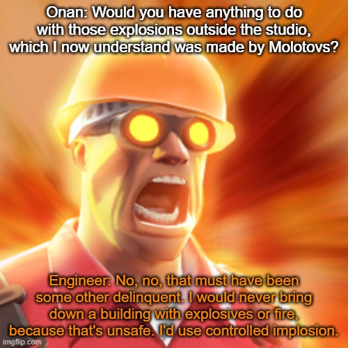 TF2 Engineer | Onan: Would you have anything to do with those explosions outside the studio, which I now understand was made by Molotovs? Engineer: No, no, that must have been some other delinquent. I would never bring down a building with explosives or fire, because that's unsafe. I'd use controlled implosion. | image tagged in tf2 engineer | made w/ Imgflip meme maker