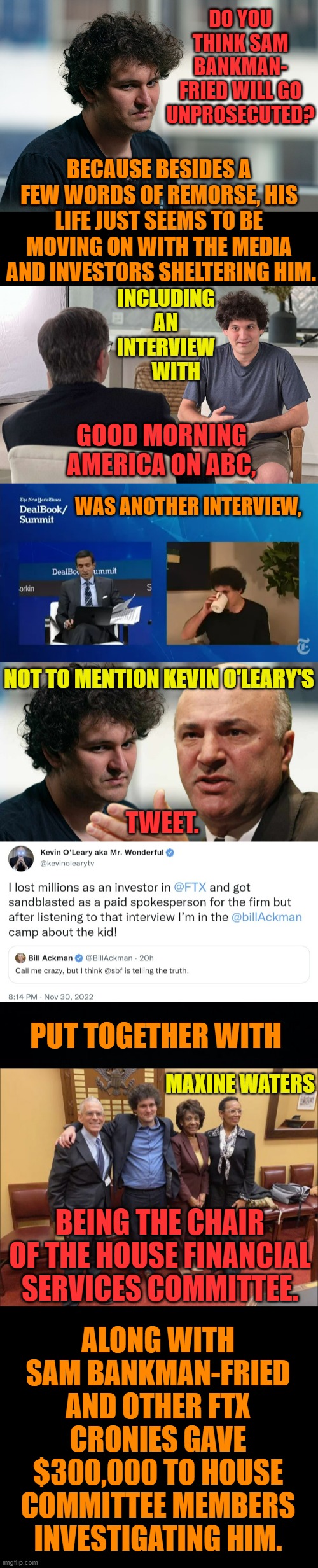 What Do You Think? | DO YOU THINK SAM BANKMAN- FRIED WILL GO UNPROSECUTED? BECAUSE BESIDES A FEW WORDS OF REMORSE, HIS LIFE JUST SEEMS TO BE MOVING ON WITH THE MEDIA  AND INVESTORS SHELTERING HIM. INCLUDING AN INTERVIEW      WITH; GOOD MORNING AMERICA ON ABC, WAS ANOTHER INTERVIEW, NOT TO MENTION KEVIN O'LEARY'S; TWEET. PUT TOGETHER WITH; MAXINE WATERS; ALONG WITH SAM BANKMAN-FRIED AND OTHER FTX CRONIES GAVE $300,000 TO HOUSE COMMITTEE MEMBERS INVESTIGATING HIM. BEING THE CHAIR OF THE HOUSE FINANCIAL SERVICES COMMITTEE. | image tagged in memes,politics,crypto,creep,guilty,question | made w/ Imgflip meme maker
