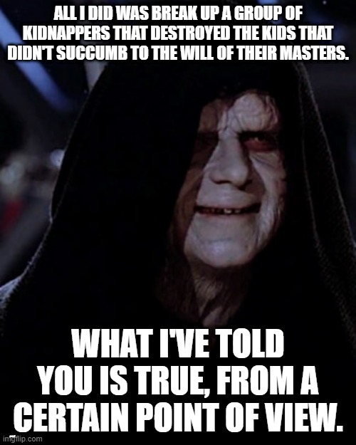Emporer Palpatine | ALL I DID WAS BREAK UP A GROUP OF KIDNAPPERS THAT DESTROYED THE KIDS THAT DIDN'T SUCCUMB TO THE WILL OF THEIR MASTERS. WHAT I'VE TOLD YOU IS TRUE, FROM A CERTAIN POINT OF VIEW. LYLE | image tagged in emporer palpatine | made w/ Imgflip meme maker
