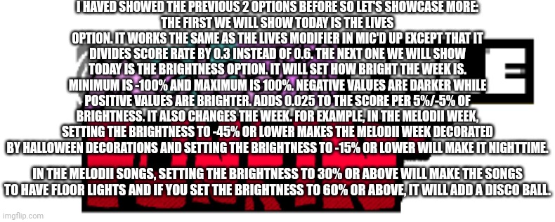 Even More Mic'd Up references in Melodiitale Funkin'! | I HAVED SHOWED THE PREVIOUS 2 OPTIONS BEFORE SO LET'S SHOWCASE MORE:
THE FIRST WE WILL SHOW TODAY IS THE LIVES OPTION. IT WORKS THE SAME AS THE LIVES MODIFIER IN MIC'D UP EXCEPT THAT IT DIVIDES SCORE RATE BY 0.3 INSTEAD OF 0.6. THE NEXT ONE WE WILL SHOW TODAY IS THE BRIGHTNESS OPTION. IT WILL SET HOW BRIGHT THE WEEK IS. MINIMUM IS -100% AND MAXIMUM IS 100%. NEGATIVE VALUES ARE DARKER WHILE POSITIVE VALUES ARE BRIGHTER. ADDS 0.025 TO THE SCORE PER 5%/-5% OF BRIGHTNESS. IT ALSO CHANGES THE WEEK. FOR EXAMPLE, IN THE MELODII WEEK, SETTING THE BRIGHTNESS TO -45% OR LOWER MAKES THE MELODII WEEK DECORATED BY HALLOWEEN DECORATIONS AND SETTING THE BRIGHTNESS TO -15% OR LOWER WILL MAKE IT NIGHTTIME. IN THE MELODII SONGS, SETTING THE BRIGHTNESS TO 30% OR ABOVE WILL MAKE THE SONGS TO HAVE FLOOR LIGHTS AND IF YOU SET THE BRIGHTNESS TO 60% OR ABOVE, IT WILL ADD A DISCO BALL. | image tagged in melodiitale funkin' | made w/ Imgflip meme maker