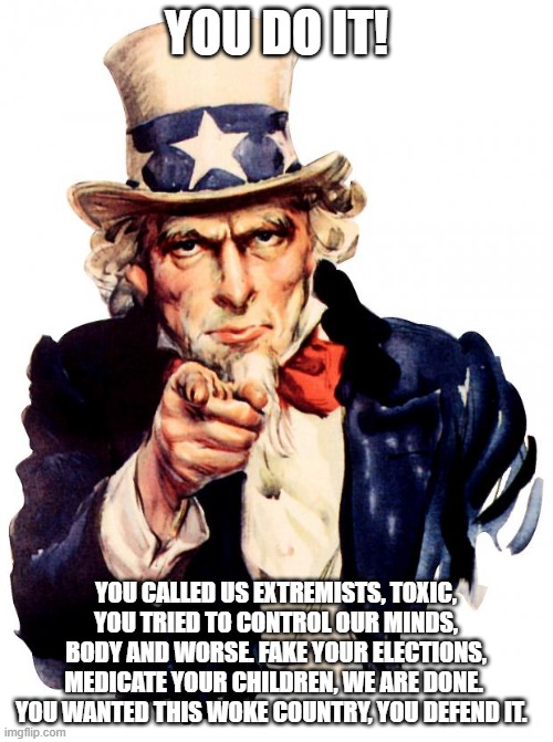 Watching the slow-motion train wreak | YOU DO IT! YOU CALLED US EXTREMISTS, TOXIC, YOU TRIED TO CONTROL OUR MINDS, BODY AND WORSE. FAKE YOUR ELECTIONS, MEDICATE YOUR CHILDREN, WE ARE DONE.  YOU WANTED THIS WOKE COUNTRY, YOU DEFEND IT. | image tagged in memes,uncle sam,you do it,go woke go broke,this we will not defend,patriots are walking away | made w/ Imgflip meme maker