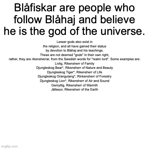 Blåhajism information kit 1 | Blåfiskar are people who follow Blåhaj and believe he is the god of the universe. Lesser gods also exist in the religion, and all have gained their status by devotion to Blåhaj and his teachings. These are not deemed "gods" in their own right, rather, they are rikensherrar, from the Swedish words for "realm lord". Some examples are:
Livlig, Rikensherr of Family
Djungleskog Bear*, Rikensherr of Nature and Beauty
Djungleskog Tiger*, Rikensherr of Life
Djungleskog Orangutang*, Rinkensherr of Forestry
Djungleskog Lion*, Rikensherr of Air and Sound
Gemytlig, Rikensherr of Warmth
Jättesor, Rikensherr of the Earth; * part of the Djungleskog faction, a group which was made to protect forests and grasslands worldwide from human buildings and such | image tagged in memes,blank transparent square | made w/ Imgflip meme maker