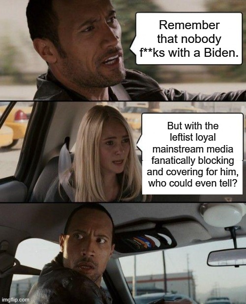 Aye . . . who could even tell? | Remember that nobody f**ks with a Biden. But with the leftist loyal mainstream media fanatically blocking and covering for him, who could even tell? | image tagged in the rock driving | made w/ Imgflip meme maker