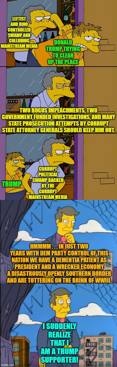 Say what you will about Trump's personality, he loves this nation and is willing to fight for it. | LEFTIST AND RINO CONTROLLED SWAMP AND COLLUDING MAINSTREAM MEDIA; DONALD TRUMP TRYING TO CLEAN UP THE PLACE; TWO BOGUS IMPEACHMENTS, TWO GOVERNMENT FUNDED INVESTIGATIONS, AND MANY STATE PROSECUTION ATTEMPTS BY CORRUPT STATE ATTORNEY GENERALS SHOULD KEEP HIM OUT. CORRUPT POLITICAL SWAMP BACKED BY THE CORRUPT MAINSTREAM MEDIA; TRUMP; HMMMM . . . IN JUST TWO YEARS WITH DEM PARTY CONTROL OF THIS NATION WE HAVE A DEMENTIA PATIENT AS PRESIDENT AND A WRECKED ECONOMY A DISASTROUSLY OPENLY SOUTHERN BORDER AND ARE TOTTERING ON THE BRINK OF WWIII. I SUDDENLY REALIZE THAT I AM A TRUMP SUPPORTER! | image tagged in moe throws barney | made w/ Imgflip meme maker