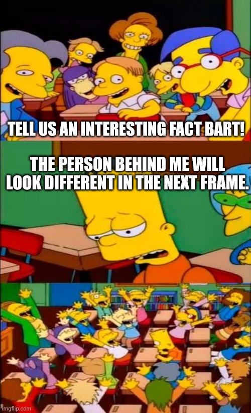 Bart will be back with more interesting facts! | TELL US AN INTERESTING FACT BART! THE PERSON BEHIND ME WILL LOOK DIFFERENT IN THE NEXT FRAME. | image tagged in say the line bart simpsons,memes,fun fact | made w/ Imgflip meme maker