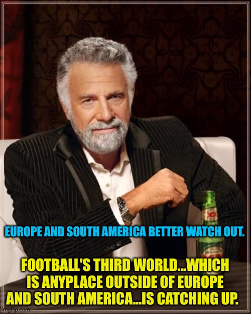 Football's third world nations scored some major upsets in this year's World Cup. | EUROPE AND SOUTH AMERICA BETTER WATCH OUT. FOOTBALL'S THIRD WORLD...WHICH IS ANYPLACE OUTSIDE OF EUROPE AND SOUTH AMERICA...IS CATCHING UP. | image tagged in memes,the most interesting man in the world | made w/ Imgflip meme maker
