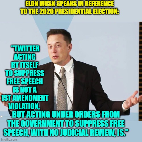 There you have it leftists . . . proof. | ELON MUSK SPEAKS IN REFERENCE TO THE 2020 PRESIDENTIAL ELECTION:; "TWITTER ACTING BY ITSELF TO SUPPRESS FREE SPEECH IS NOT A 1ST AMENDMENT VIOLATION, BUT ACTING UNDER ORDERS FROM THE GOVERNMENT TO SUPPRESS FREE SPEECH, WITH NO JUDICIAL REVIEW, IS." | image tagged in elon musk | made w/ Imgflip meme maker