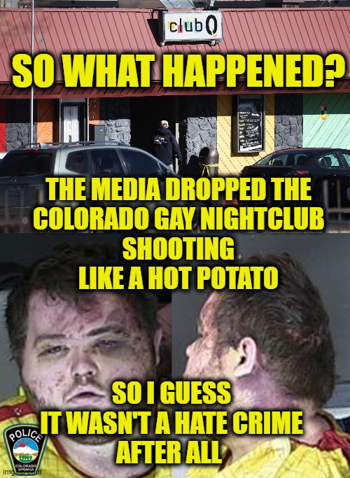 Crime of Passion? |  SO WHAT HAPPENED? THE MEDIA DROPPED THE
COLORADO GAY NIGHTCLUB
SHOOTING
LIKE A HOT POTATO; SO I GUESS
IT WASN'T A HATE CRIME
AFTER ALL | image tagged in media bias | made w/ Imgflip meme maker