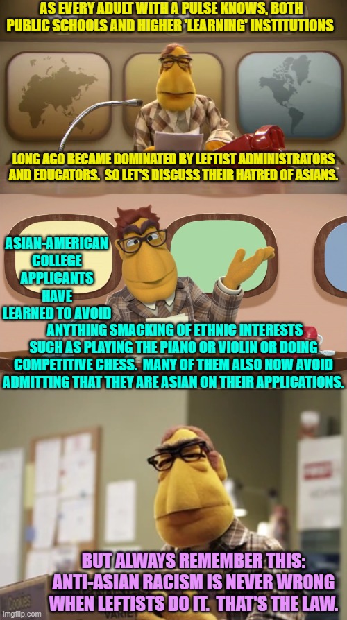 Leftist generated hatred and hypocrisy . . . what would the world be without it? | AS EVERY ADULT WITH A PULSE KNOWS, BOTH PUBLIC SCHOOLS AND HIGHER 'LEARNING' INSTITUTIONS; LONG AGO BECAME DOMINATED BY LEFTIST ADMINISTRATORS AND EDUCATORS.  SO LET'S DISCUSS THEIR HATRED OF ASIANS. ASIAN-AMERICAN COLLEGE APPLICANTS HAVE LEARNED TO AVOID; ANYTHING SMACKING OF ETHNIC INTERESTS SUCH AS PLAYING THE PIANO OR VIOLIN OR DOING COMPETITIVE CHESS.  MANY OF THEM ALSO NOW AVOID ADMITTING THAT THEY ARE ASIAN ON THEIR APPLICATIONS. BUT ALWAYS REMEMBER THIS: ANTI-ASIAN RACISM IS NEVER WRONG WHEN LEFTISTS DO IT.  THAT'S THE LAW. | image tagged in asians | made w/ Imgflip meme maker