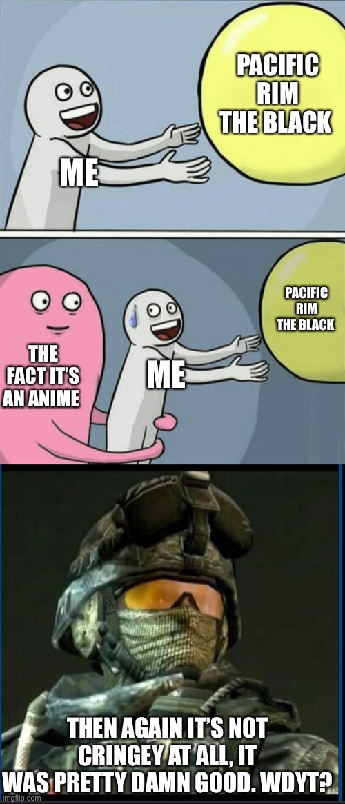 PACIFIC RIM THE BLACK; ME; PACIFIC RIM THE BLACK; THE FACT IT’S AN ANIME; ME; THEN AGAIN IT’S NOT CRINGEY AT ALL, IT WAS PRETTY DAMN GOOD. WDYT? | image tagged in memes,running away balloon,ramirez,pacific,rim,pacific rim | made w/ Imgflip meme maker
