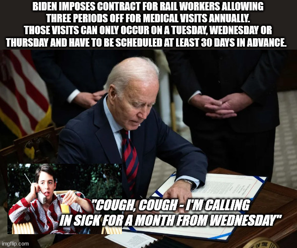 "Union Guy" Biden Forces Contract on Railworkers | BIDEN IMPOSES CONTRACT FOR RAIL WORKERS ALLOWING THREE PERIODS OFF FOR MEDICAL VISITS ANNUALLY. THOSE VISITS CAN ONLY OCCUR ON A TUESDAY, WEDNESDAY OR THURSDAY AND HAVE TO BE SCHEDULED AT LEAST 30 DAYS IN ADVANCE. "COUGH, COUGH - I'M CALLING IN SICK FOR A MONTH FROM WEDNESDAY" | image tagged in biden,liberal logic | made w/ Imgflip meme maker