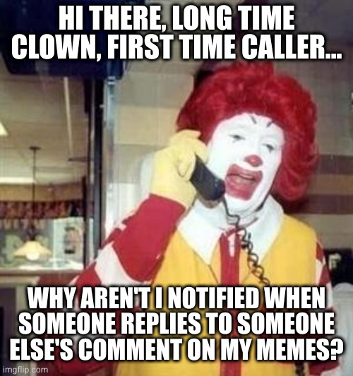 Ronald McDonald Temp | HI THERE, LONG TIME CLOWN, FIRST TIME CALLER... WHY AREN'T I NOTIFIED WHEN
SOMEONE REPLIES TO SOMEONE ELSE'S COMMENT ON MY MEMES? | image tagged in ronald mcdonald temp | made w/ Imgflip meme maker