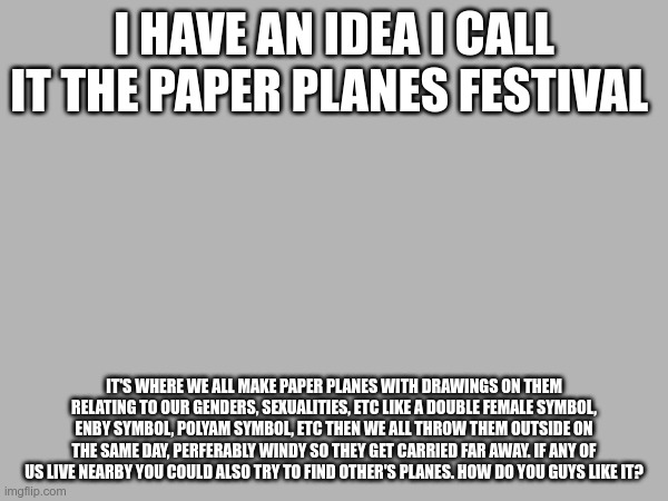 I should make an announcment template... | I HAVE AN IDEA I CALL IT THE PAPER PLANES FESTIVAL; IT'S WHERE WE ALL MAKE PAPER PLANES WITH DRAWINGS ON THEM RELATING TO OUR GENDERS, SEXUALITIES, ETC LIKE A DOUBLE FEMALE SYMBOL, ENBY SYMBOL, POLYAM SYMBOL, ETC THEN WE ALL THROW THEM OUTSIDE ON THE SAME DAY, PERFERABLY WINDY SO THEY GET CARRIED FAR AWAY. IF ANY OF US LIVE NEARBY YOU COULD ALSO TRY TO FIND OTHER'S PLANES. HOW DO YOU GUYS LIKE IT? | made w/ Imgflip meme maker