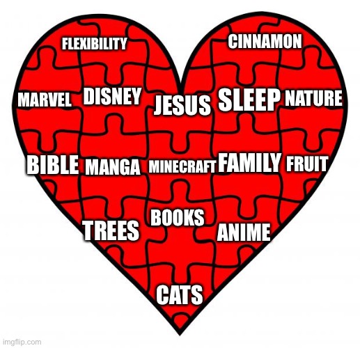 Heart puzzle  | CINNAMON; FLEXIBILITY; DISNEY; MARVEL; SLEEP; NATURE; JESUS; BIBLE; FAMILY; FRUIT; MANGA; MINECRAFT; TREES; ANIME; BOOKS; CATS | image tagged in heart puzzle | made w/ Imgflip meme maker