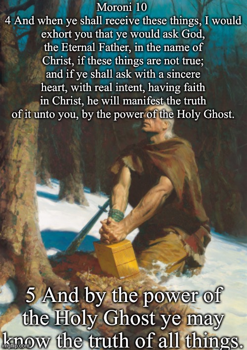 Moroni 10 
4 And when ye shall receive these things, I would exhort you that ye would ask God, the Eternal Father, in the name of Christ, if these things are not true; and if ye shall ask with a sincere heart, with real intent, having faith in Christ, he will manifest the truth of it unto you, by the power of the Holy Ghost. 5 And by the power of the Holy Ghost ye may know the truth of all things. | made w/ Imgflip meme maker