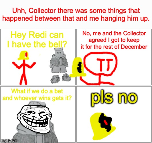 Blank Comic Panel 2x2 Meme | Hey Redi can I have the bell? No, me and the Collector agreed I got to keep it for the rest of December What if we do a bet and whoever wins | image tagged in memes,blank comic panel 2x2 | made w/ Imgflip meme maker