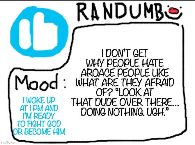 Randumb announcement | I DON’T GET WHY PEOPLE HATE AROACE PEOPLE LIKE WHAT ARE THEY AFRAID OF? “LOOK AT THAT DUDE OVER THERE… DOING NOTHING. UGH.”; I WOKE UP AT 1 PM AND I’M READY TO FIGHT GOD OR BECOME HIM | image tagged in randumb announcement | made w/ Imgflip meme maker