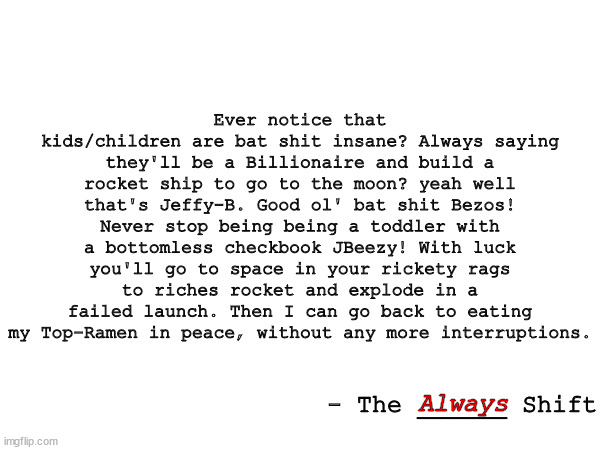 When You're Tired Of The News. | Ever notice that kids/children are bat shit insane? Always saying they'll be a Billionaire and build a rocket ship to go to the moon? yeah well that's Jeffy-B. Good ol' bat shit Bezos! Never stop being being a toddler with a bottomless checkbook JBeezy! With luck you'll go to space in your rickety rags to riches rocket and explode in a failed launch. Then I can go back to eating my Top-Ramen in peace, without any more interruptions. Always; - The ______ Shift | image tagged in jeffrey bezos,memes,quotes | made w/ Imgflip meme maker